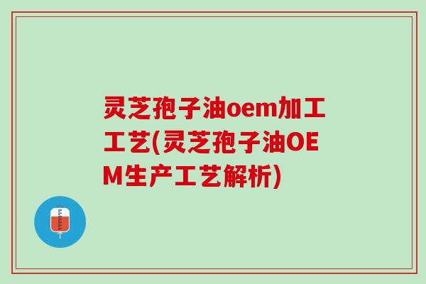 灵芝孢子油oem加工工艺(灵芝孢子油OEM生产工艺解析)