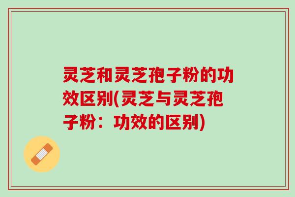 灵芝和灵芝孢子粉的功效区别(灵芝与灵芝孢子粉：功效的区别)