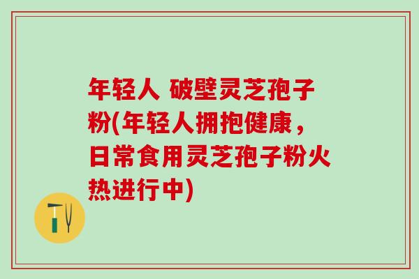 年轻人 破壁灵芝孢子粉(年轻人拥抱健康，日常食用灵芝孢子粉火热进行中)