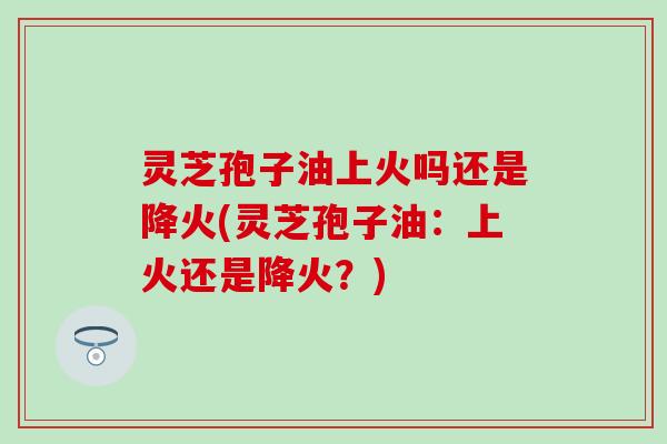 灵芝孢子油上火吗还是降火(灵芝孢子油：上火还是降火？)