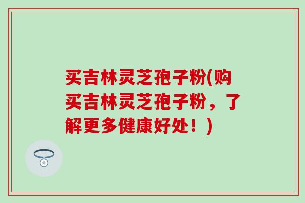 买吉林灵芝孢子粉(购买吉林灵芝孢子粉，了解更多健康好处！)