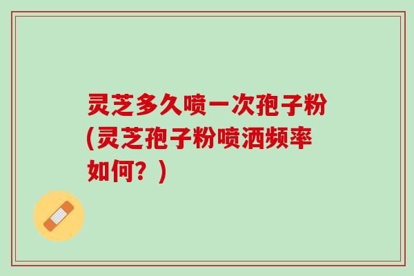 灵芝多久喷一次孢子粉(灵芝孢子粉喷洒频率如何?) 灵芝多久喷一次孢子粉(灵芝孢子粉喷洒频率如何?)