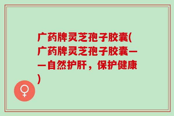广药牌灵芝孢子胶囊(广药牌灵芝孢子胶囊——自然护肝，保护健康)