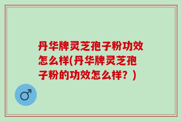 丹华牌灵芝孢子粉功效怎么样(丹华牌灵芝孢子粉的功效怎么样？)