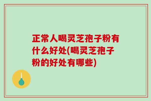 正常人喝灵芝孢子粉有什么好处(喝灵芝孢子粉的好处有哪些)