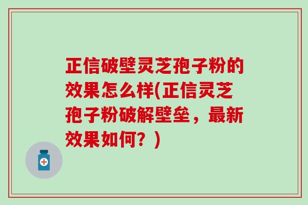 正信破壁灵芝孢子粉的效果怎么样(正信灵芝孢子粉破解壁垒，最新效果如何？)