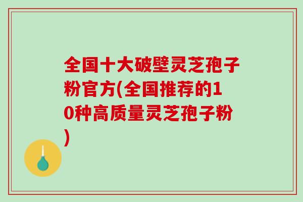 全国十大破壁灵芝孢子粉官方(全国推荐的10种高质量灵芝孢子粉)