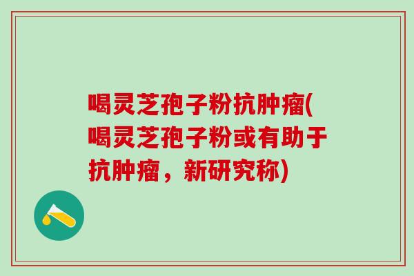 喝灵芝孢子粉抗肿瘤(喝灵芝孢子粉或有助于抗肿瘤，新研究称)
