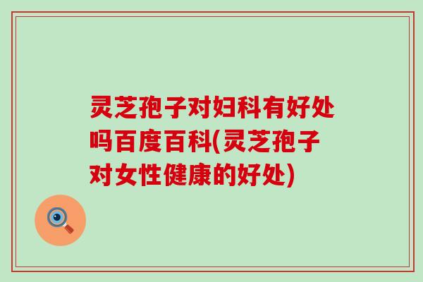 灵芝孢子对妇科有好处吗百度百科(灵芝孢子对女性健康的好处)