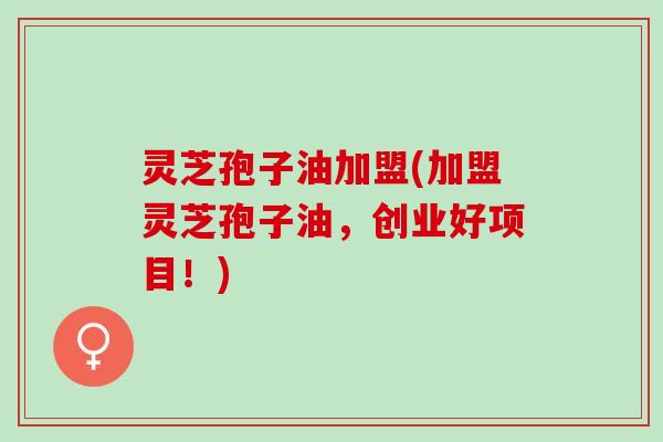 灵芝孢子油加盟(加盟灵芝孢子油，创业好项目！)