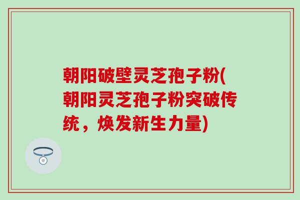 朝阳破壁灵芝孢子粉(朝阳灵芝孢子粉突破传统，焕发新生力量)
