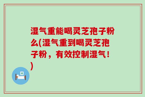 湿气重能喝灵芝孢子粉么(湿气重到喝灵芝孢子粉，有效控制湿气！)
