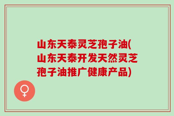 山东天泰灵芝孢子油(山东天泰开发天然灵芝孢子油推广健康产品)