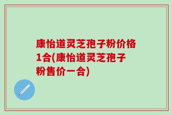 康怡道灵芝孢子粉价格1合(康怡道灵芝孢子粉售价一合)