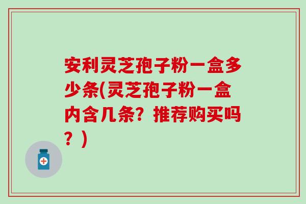 安利灵芝孢子粉一盒多少条(灵芝孢子粉一盒内含几条？推荐购买吗？)