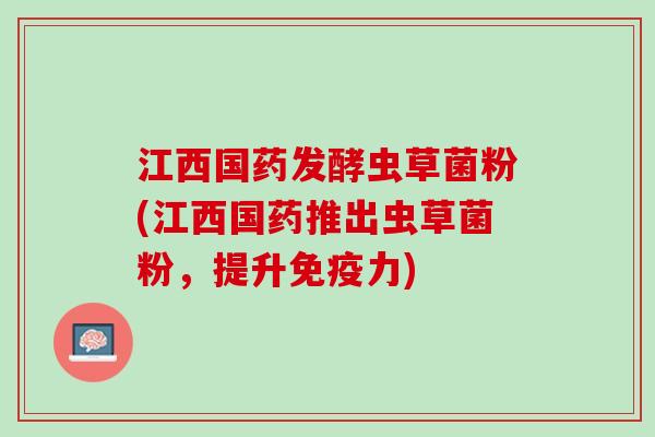 江西国药发酵虫草菌粉(江西国药推出虫草菌粉，提升免疫力)