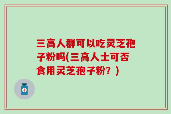 人群可以吃灵芝孢子粉吗(人士可否食用灵芝孢子粉？)