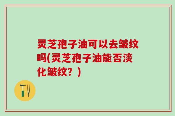 灵芝孢子油可以去皱纹吗(灵芝孢子油能否淡化皱纹？)