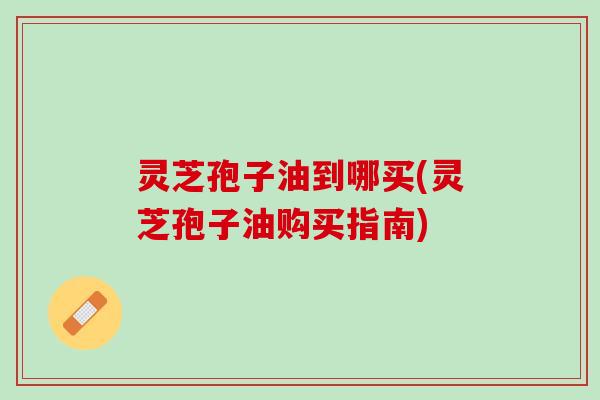 灵芝孢子油到哪买(灵芝孢子油购买指南)