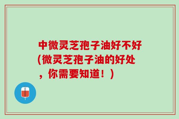 中微灵芝孢子油好不好(微灵芝孢子油的好处，你需要知道！)