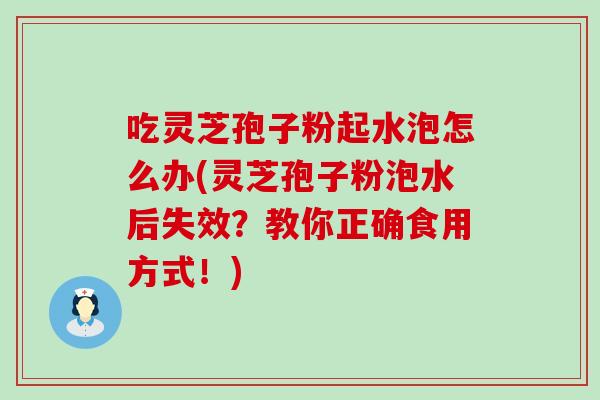 吃灵芝孢子粉起水泡怎么办(灵芝孢子粉泡水后失效？教你正确食用方式！)