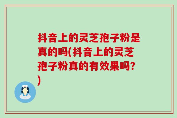 抖音上的灵芝孢子粉是真的吗(抖音上的灵芝孢子粉真的有效果吗？)