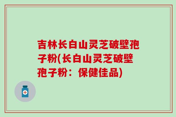 吉林长白山灵芝破壁孢子粉(长白山灵芝破壁孢子粉：保健佳品)