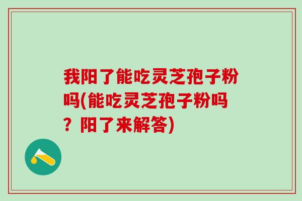 我阳了能吃灵芝孢子粉吗(能吃灵芝孢子粉吗？阳了来解答)
