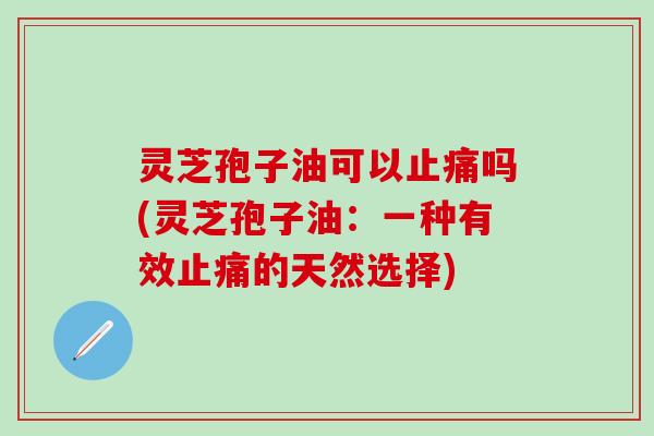 灵芝孢子油可以止痛吗(灵芝孢子油：一种有效止痛的天然选择)