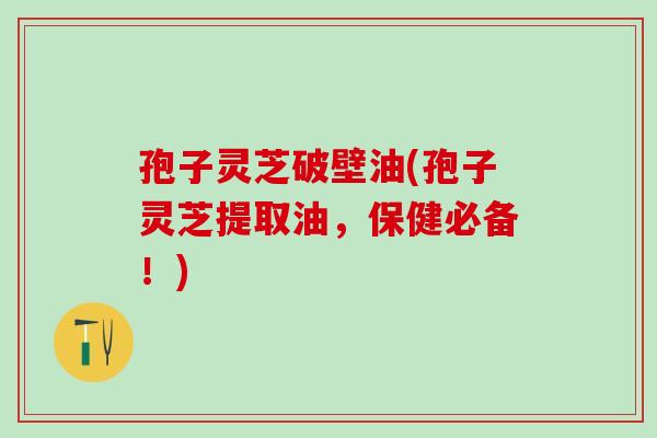 孢子灵芝破壁油(孢子灵芝提取油，保健必备！)