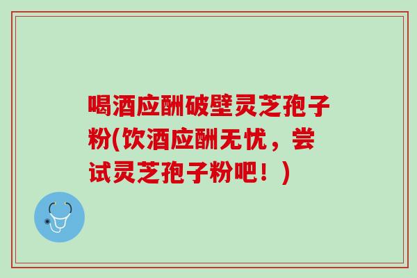 喝酒应酬破壁灵芝孢子粉(饮酒应酬无忧，尝试灵芝孢子粉吧！)