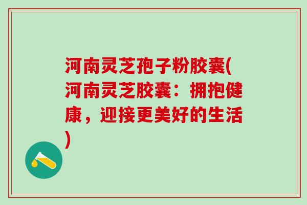 河南灵芝孢子粉胶囊(河南灵芝胶囊：拥抱健康，迎接更美好的生活)