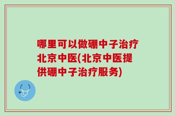哪里可以做硼中子治疗北京中医(北京中医提供硼中子治疗服务)