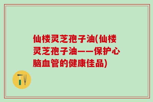 仙楼灵芝孢子油(仙楼灵芝孢子油——保护心脑血管的健康佳品)