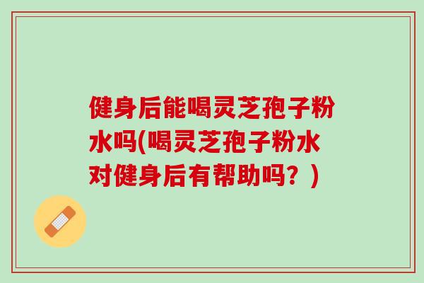 健身后能喝灵芝孢子粉水吗(喝灵芝孢子粉水对健身后有帮助吗？)