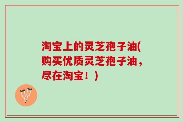 淘宝上的灵芝孢子油(购买优质灵芝孢子油，尽在淘宝！)