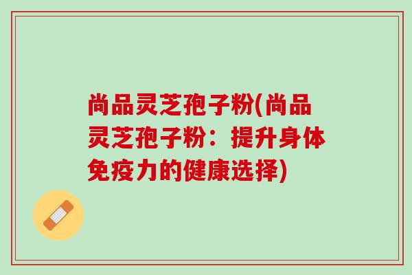 尚品灵芝孢子粉(尚品灵芝孢子粉:提升身体的健康选择) 尚品灵芝孢子粉(尚品灵芝孢子粉:提升身体的健康选择)