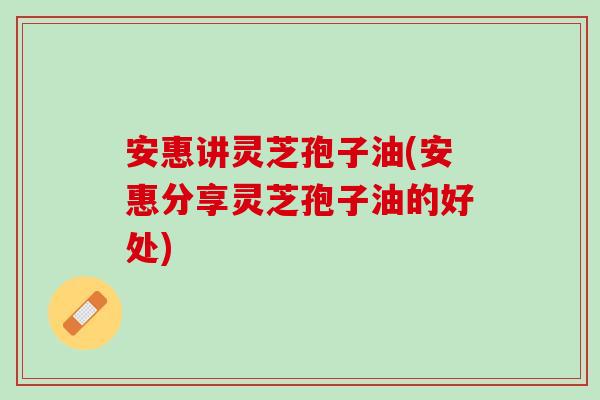 安惠讲灵芝孢子油(安惠分享灵芝孢子油的好处)
