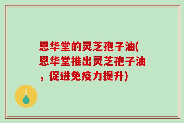 恩华堂的灵芝孢子油(恩华堂推出灵芝孢子油，促进免疫力提升)