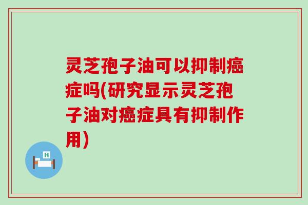 灵芝孢子油可以抑制癌症吗(研究显示灵芝孢子油对癌症具有抑制作用)