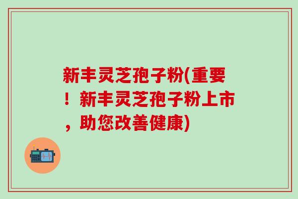 新丰灵芝孢子粉(重要！新丰灵芝孢子粉上市，助您改善健康)
