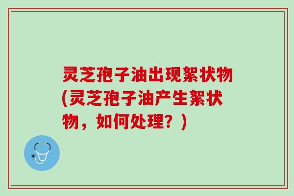 灵芝孢子油出现絮状物(灵芝孢子油产生絮状物，如何处理？)