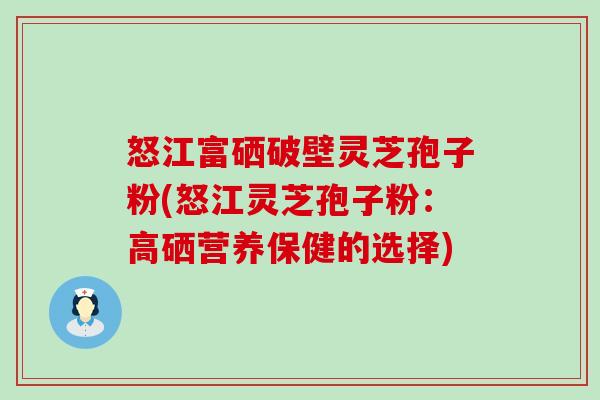 怒江富硒破壁灵芝孢子粉(怒江灵芝孢子粉：高硒营养保健的选择)