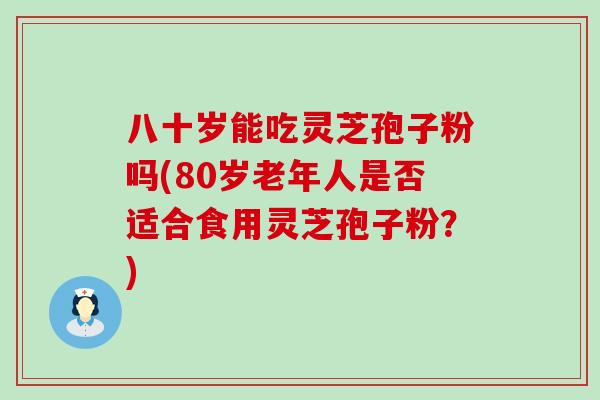 八十岁能吃灵芝孢子粉吗(80岁老年人是否适合食用灵芝孢子粉？)