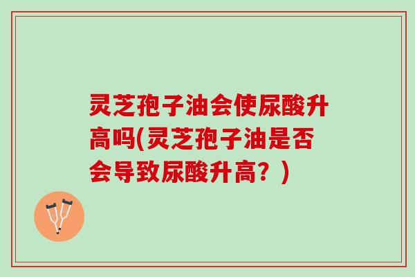 灵芝孢子油会使尿酸升高吗(灵芝孢子油是否会导致尿酸升高？)