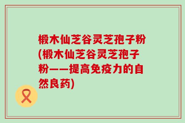 椴木仙芝谷灵芝孢子粉(椴木仙芝谷灵芝孢子粉——提高免疫力的自然良药)