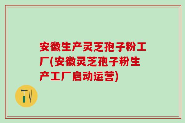 安徽生产灵芝孢子粉工厂(安徽灵芝孢子粉生产工厂启动运营)