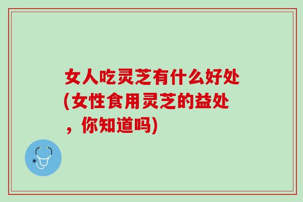 女人吃灵芝有什么好处(女性食用灵芝的益处，你知道吗)