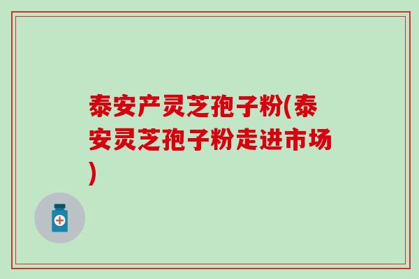 泰安产灵芝孢子粉(泰安灵芝孢子粉走进市场)