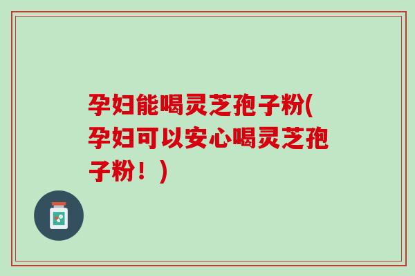 孕妇能喝灵芝孢子粉(孕妇可以安心喝灵芝孢子粉！)